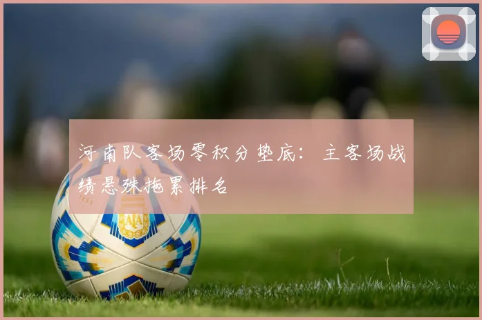 河南队客场零积分垫底：主客场战绩悬殊拖累排名