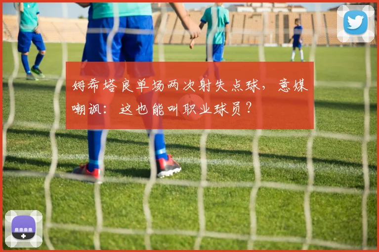 姆希塔良单场两次射失点球，意媒嘲讽：这也能叫职业球员？